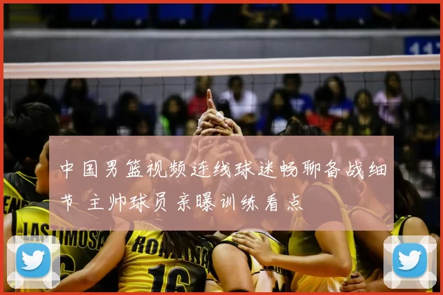 中国男篮视频连线球迷畅聊备战细节 主帅球员亲曝训练看点