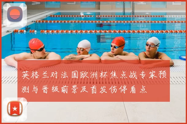 英格兰对法国欧洲杯焦点战专家预测与晋级前景及首发伤停看点