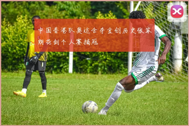 中国香港队奥运会夺金创历史张家朗花剑个人赛摘冠