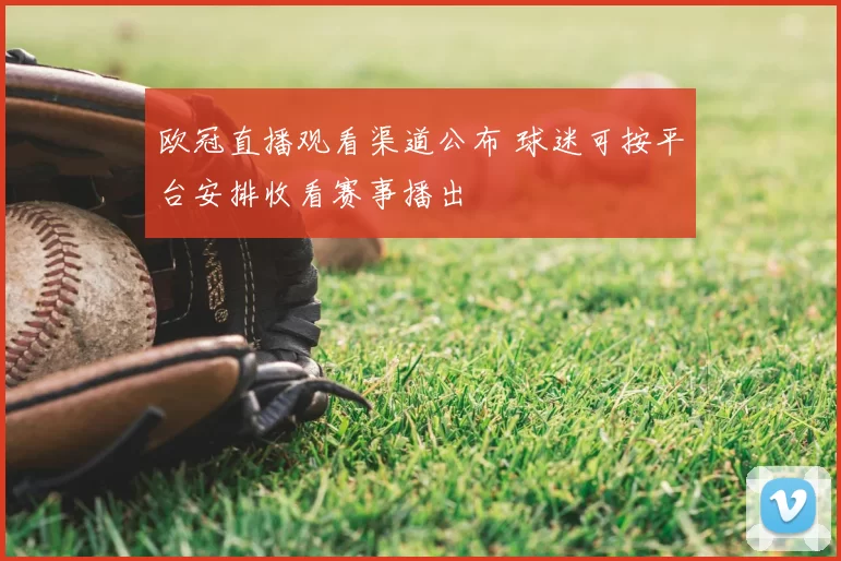 欧冠直播观看渠道公布 球迷可按平台安排收看赛事播出