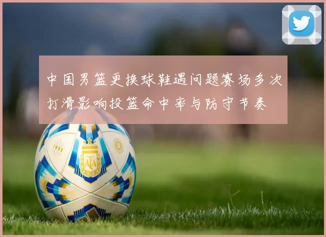 中国男篮更换球鞋遇问题赛场多次打滑影响投篮命中率与防守节奏