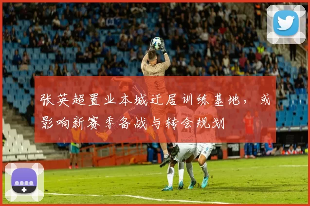 张英超置业本城迁居训练基地,或影响新赛季备战与转会规划