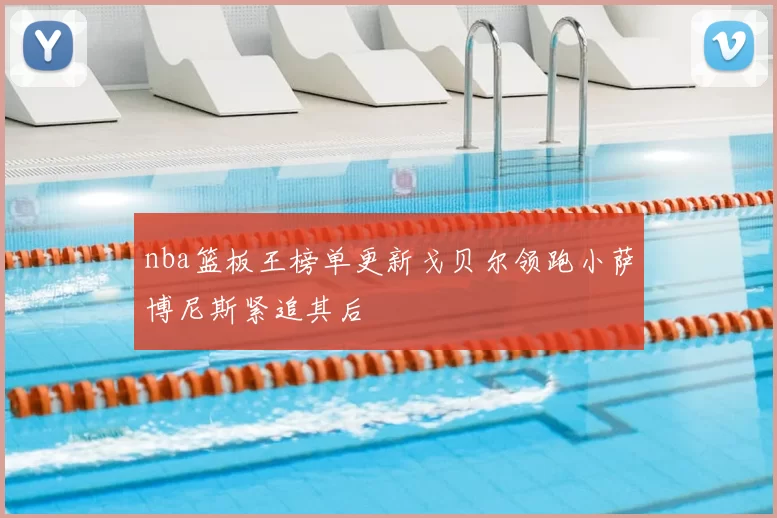 nba篮板王榜单更新戈贝尔领跑小萨博尼斯紧追其后