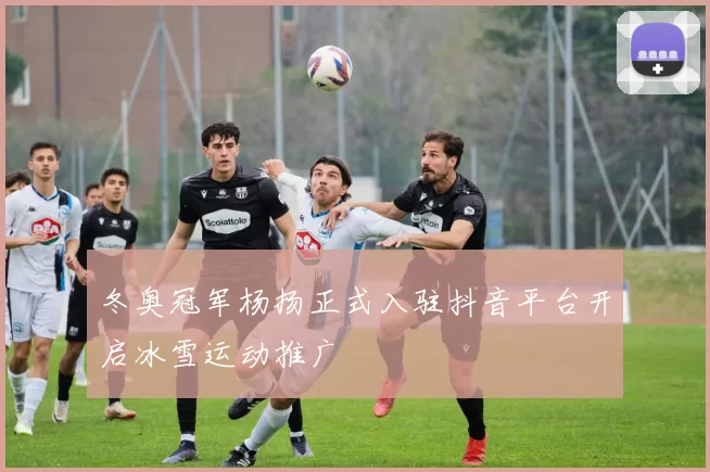 冬奥冠军杨扬正式入驻抖音平台开启冰雪运动推广