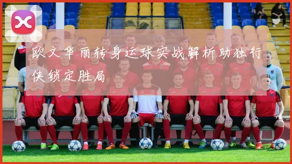 欧文华丽转身运球实战解析助独行侠锁定胜局