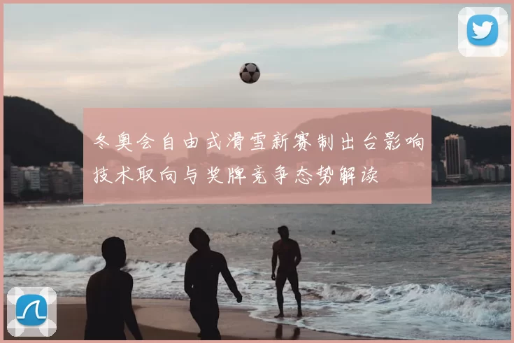 冬奥会自由式滑雪新赛制出台影响技术取向与奖牌竞争态势解读