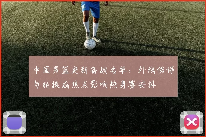 中国男篮更新备战名单，外线伤停与轮换成焦点影响热身赛安排