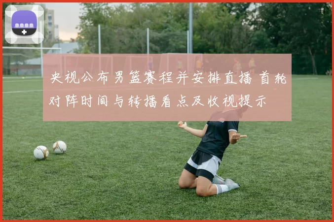 央视公布男篮赛程并安排直播 首轮对阵时间与转播看点及收视提示