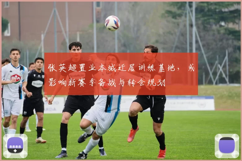 张英超置业本城迁居训练基地，或影响新赛季备战与转会规划