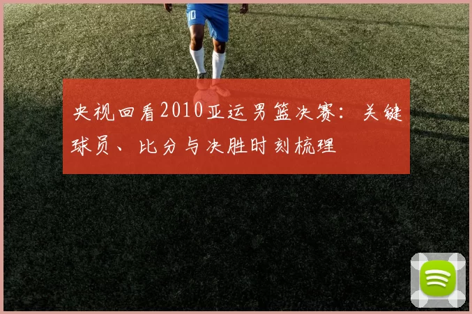 央视回看2010亚运男篮决赛:关键球员、比分与决胜时刻梳理