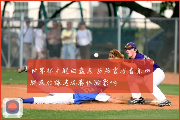 世界杯主题曲盘点 历届官方音乐回顾及对球迷观赛体验影响