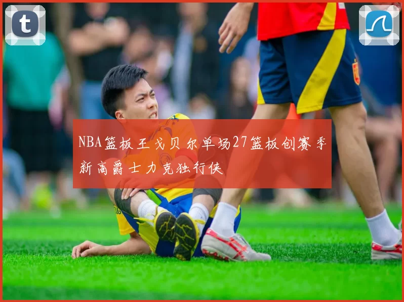 NBA篮板王戈贝尔单场27篮板创赛季新高爵士力克独行侠