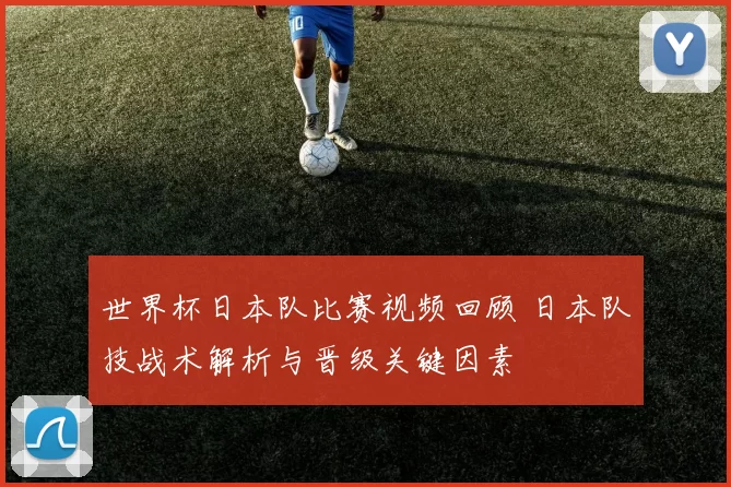 世界杯日本队比赛视频回顾 日本队技战术解析与晋级关键因素