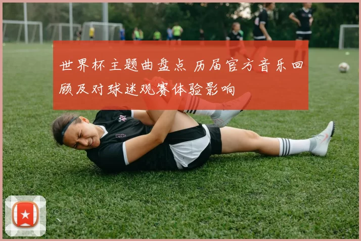 世界杯主题曲盘点 历届官方音乐回顾及对球迷观赛体验影响