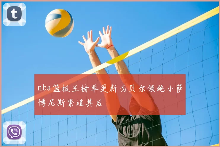 nba篮板王榜单更新戈贝尔领跑小萨博尼斯紧追其后