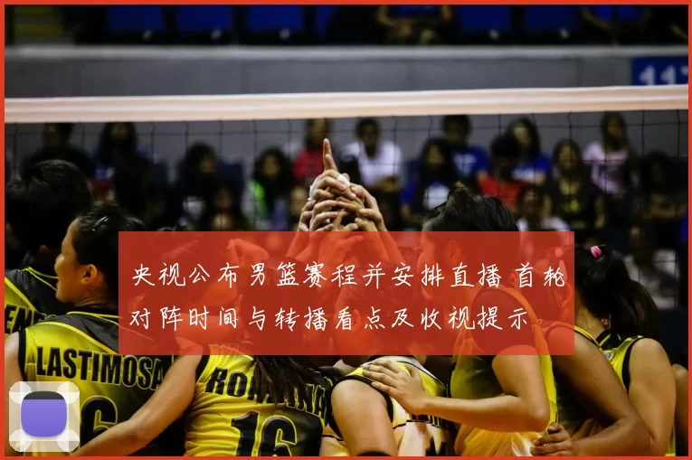 央视公布男篮赛程并安排直播 首轮对阵时间与转播看点及收视提示