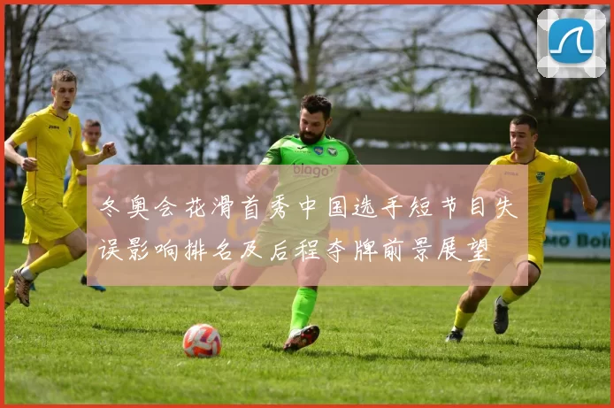 冬奥会花滑首秀中国选手短节目失误影响排名及后程夺牌前景展望