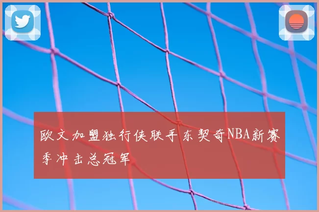 欧文加盟独行侠联手东契奇NBA新赛季冲击总冠军
