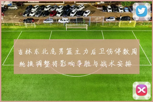 吉林东北虎男篮主力后卫伤停数周 轮换调整将影响争胜与战术安排
