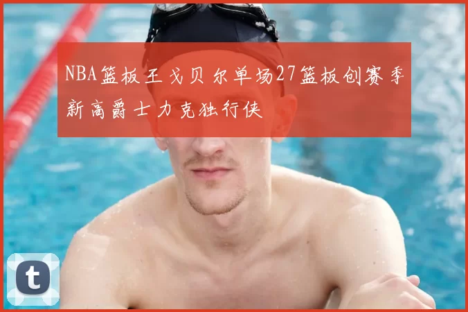 NBA篮板王戈贝尔单场27篮板创赛季新高爵士力克独行侠