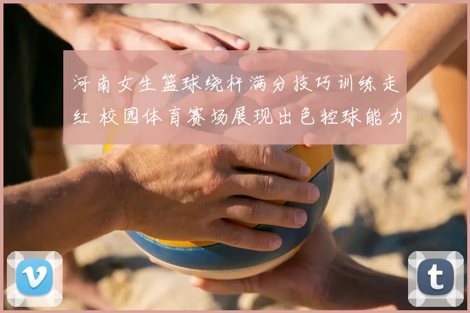 河南女生篮球绕杆满分技巧训练走红 校园体育赛场展现出色控球能力