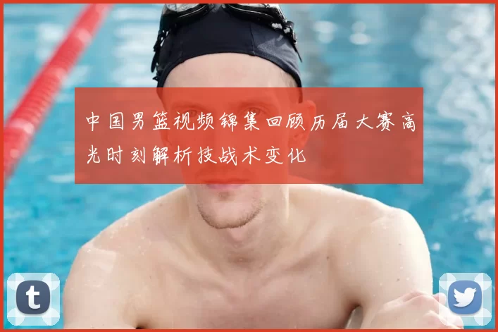 中国男篮视频锦集回顾历届大赛高光时刻解析技战术变化