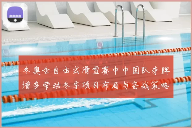 冬奥会自由式滑雪赛中中国队夺牌增多带动冬季项目布局与备战策略调整