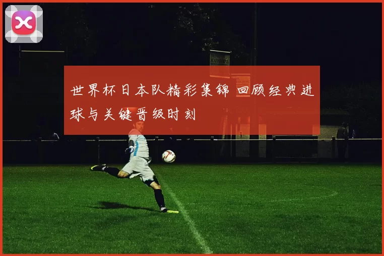 世界杯日本队精彩集锦 回顾经典进球与关键晋级时刻