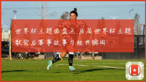 世界杯主题曲盘点 历届世界杯主题歌背后赛事故事与经典瞬间