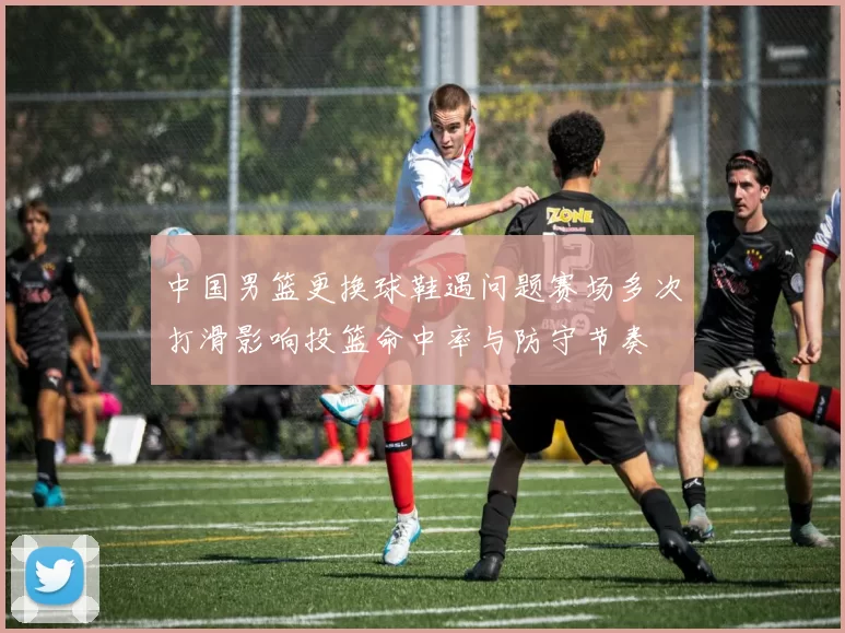 中国男篮更换球鞋遇问题赛场多次打滑影响投篮命中率与防守节奏