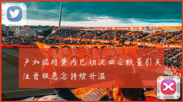 卢加诺对费内巴切次回合较量引关注晋级悬念持续升温