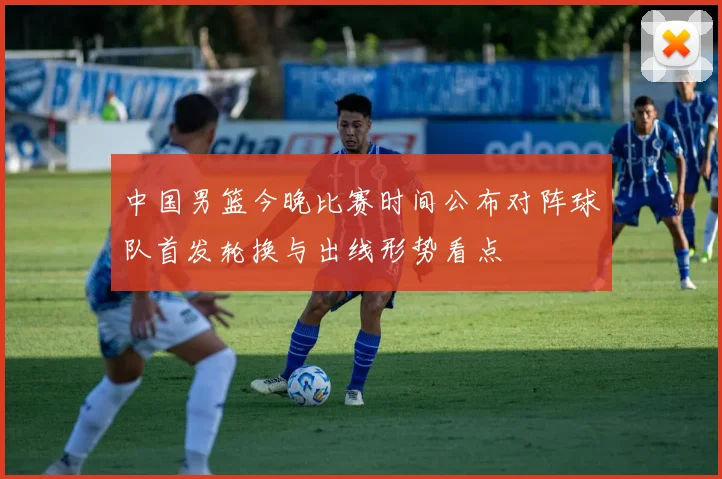 中国男篮今晚比赛时间公布对阵球队首发轮换与出线形势看点
