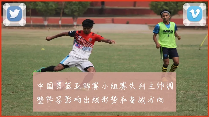 中国男篮亚锦赛小组赛失利主帅调整阵容影响出线形势和备战方向