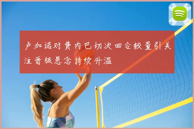卢加诺对费内巴切次回合较量引关注晋级悬念持续升温