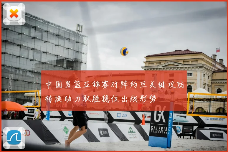 中国男篮亚锦赛对阵约旦关键攻防转换助力取胜稳住出线形势