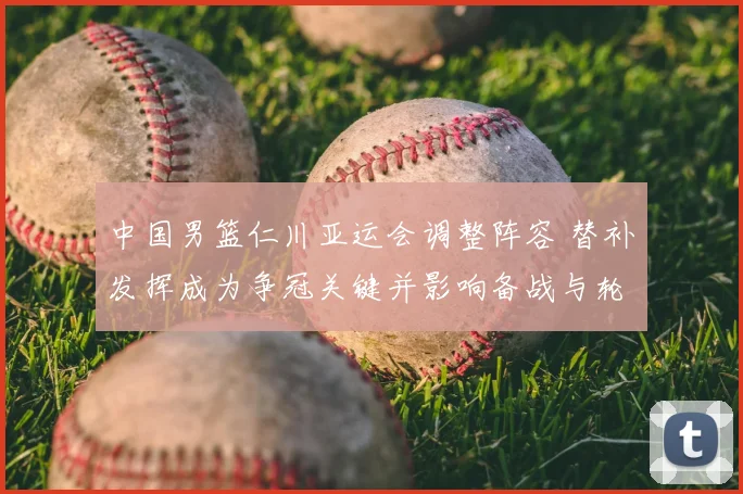 中国男篮仁川亚运会调整阵容 替补发挥成为争冠关键并影响备战与轮换安排
