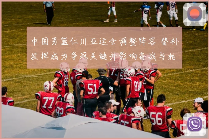 中国男篮仁川亚运会调整阵容 替补发挥成为争冠关键并影响备战与轮换安排