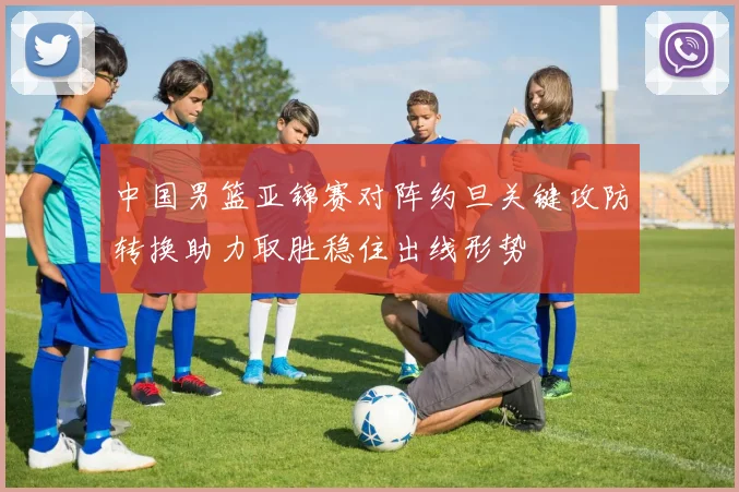 中国男篮亚锦赛对阵约旦关键攻防转换助力取胜稳住出线形势