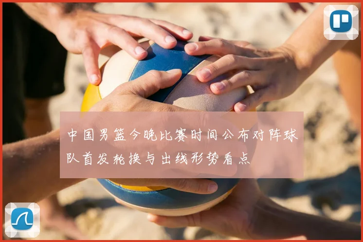 中国男篮今晚比赛时间公布对阵球队首发轮换与出线形势看点