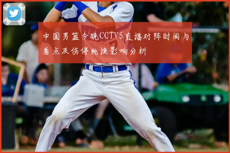 中国男篮今晚CCTV5直播对阵时间与看点及伤停轮换影响分析