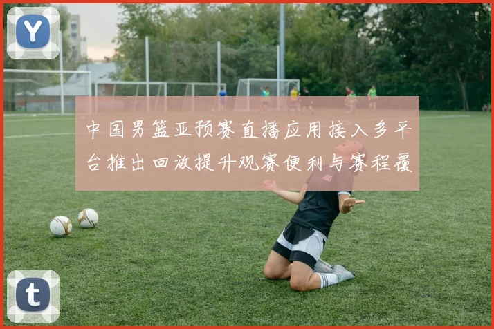 中国男篮亚预赛直播应用接入多平台推出回放提升观赛便利与赛程覆盖