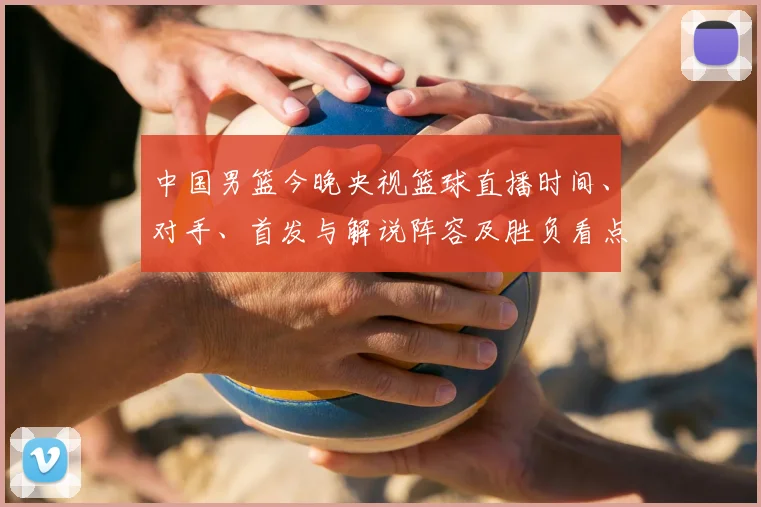 中国男篮今晚央视篮球直播时间、对手、首发与解说阵容及胜负看点