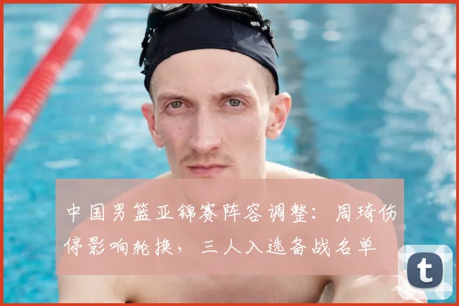 中国男篮亚锦赛阵容调整：周琦伤停影响轮换，三人入选备战名单