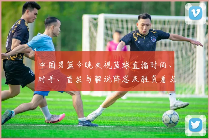 中国男篮今晚央视篮球直播时间、对手、首发与解说阵容及胜负看点